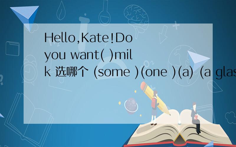 Hello,Kate!Do you want( )milk 选哪个 (some )(one )(a) (a glass)