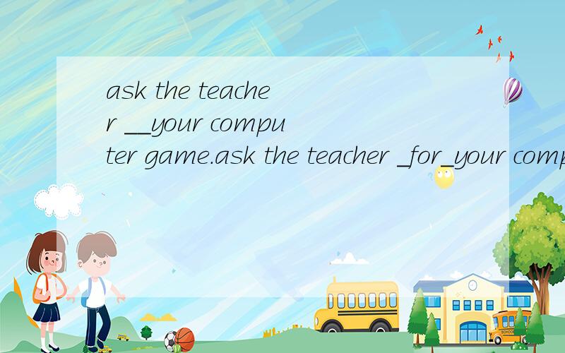 ask the teacher __your computer game.ask the teacher _for_your computer game.a.atb.inc.ofd.for
