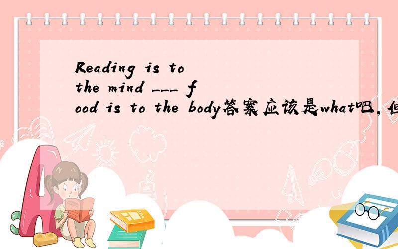 Reading is to the mind ___ food is to the body答案应该是what吧,但我在一篇文章上看到as怎么也可以的?