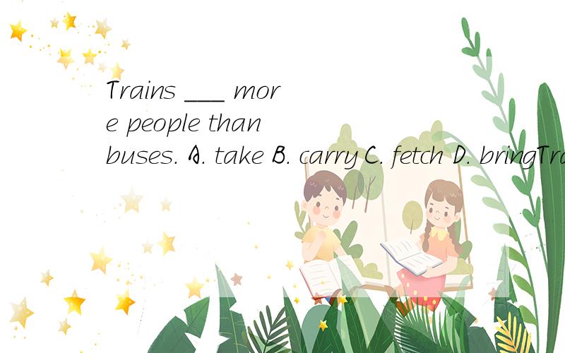 Trains ___ more people than buses. A. take B. carry C. fetch D. bringTrains ___ more people than buses. A. take B. carry C. fetch D. bring