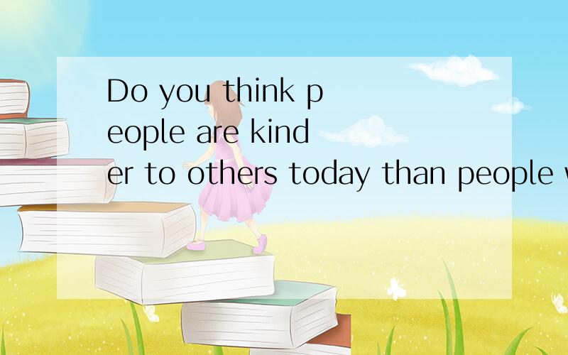 Do you think people are kinder to others today than people were in the past?英语回答