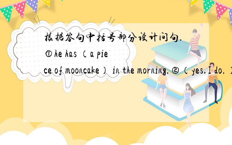 根据答句中括号部分设计问句.①he has （a piece of mooncake） in the morning.②（yes,I do.）I like them very much.③（No.）it is not my favourite.④（me,too.）⑤（fine,and you?）