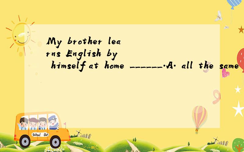 My brother learns English by himself at home ______.A. all the same     B. all the time     C. all times     D. all the times