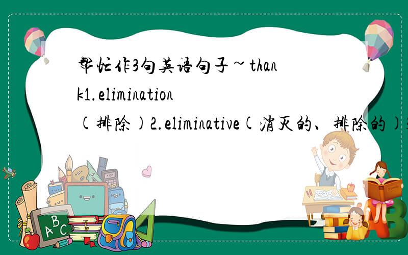 帮忙作3句英语句子~thank1.elimination(排除)2.eliminative(消灭的、排除的)3.evaluative(可估价的)