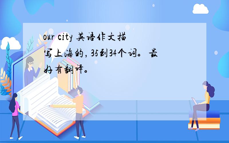 our city 英语作文描写上海的，35到34个词。最好有翻译。