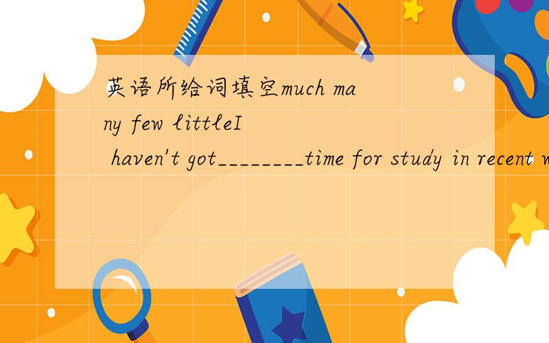 英语所给词填空much many few littleI haven't got________time for study in recent weeks.Jane dones't konw________people in Shanghai and only a ______friends here.Hob says that he has________mony and he could not go anywhere.There are onl