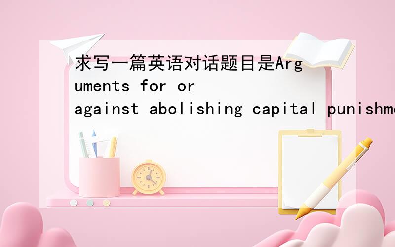 求写一篇英语对话题目是Arguments for or against abolishing capital punishment in the near future.要求个人有6-7句话
