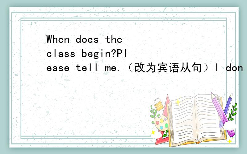 When does the class begin?Please tell me.（改为宾语从句）I donˊt know.How can I get to the hospital?（也改为宾语从句）,