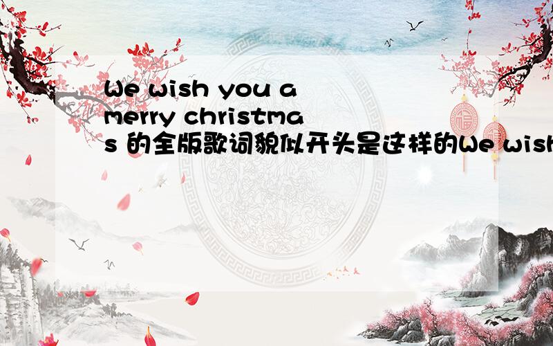 We wish you a merry christmas 的全版歌词貌似开头是这样的We wish you a merry christmasWe wish you a merry christmasWe wish you a merry christmasAnd a happy new yearGlad tidings for bringTo you and your kinGlad tidings for christmasAnd a h