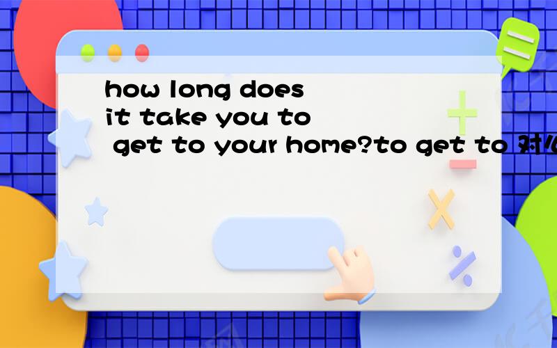how long does it take you to get to your home?to get to 对么