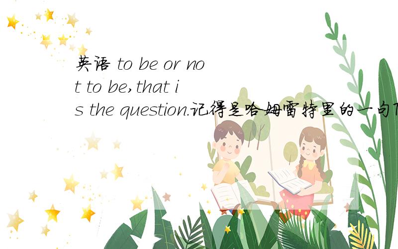 英语 to be or not to be,that is the question.记得是哈姆雷特里的一句To be or not to be,that is the question.