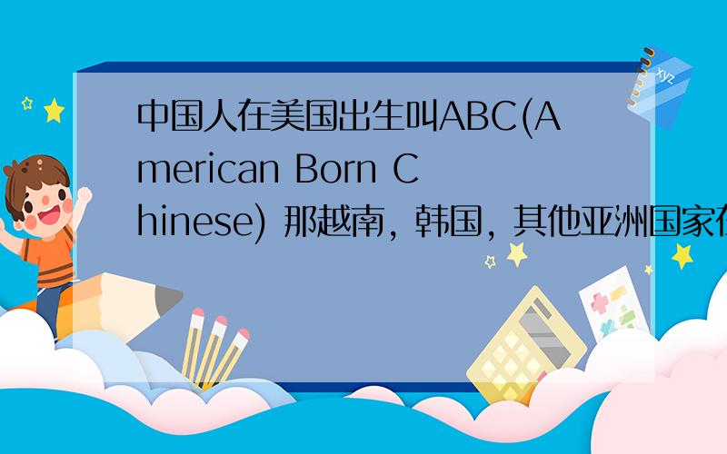 中国人在美国出生叫ABC(American Born Chinese) 那越南, 韩国, 其他亚洲国家在美国出生叫什么?是不是改一下Chinese,  改为American Born Vietnam ?  哈哈