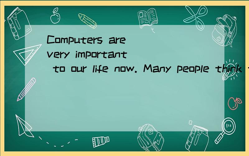 Computers are very important to our life now. Many people think that in the future computers will be in lots of everyday life. We won’t have to go shopping because we can get most things on the Internet. There will be no more books because we can g
