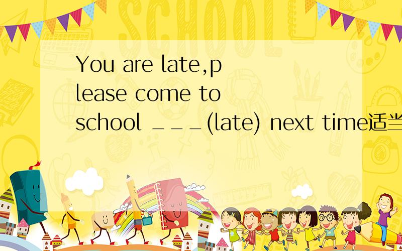 You are late,please come to school ___(late) next time适当形式填空谢