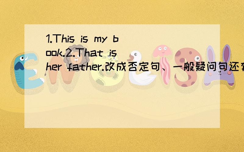 1.This is my book.2.That is her father.改成否定句、一般疑问句还有肯定、否定回答.
