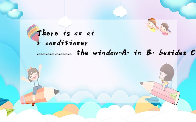 There is an air conditioner ________ the window．A. in B. besides C. between D. above