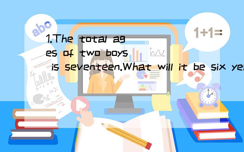 1.The total ages of two boys is seventeen.What will it be six years later?2.Two pigs are before one pig,Two pigs are after one pig.One pig is in the middle.How many pigs are there at least.3.My name is Tom.My father and mother have six children.Half