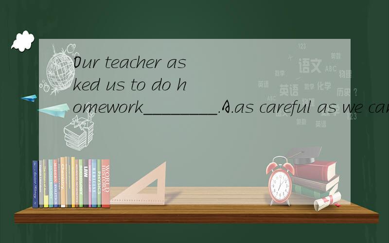 Our teacher asked us to do homework________.A．as careful as we can B．as carefully as possible C．as careful as possible D．as carefully as it can be