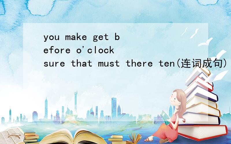 you make get before o'clock sure that must there ten(连词成句)