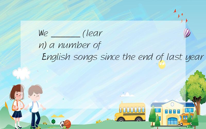 We ______(learn) a number of English songs since the end of last year