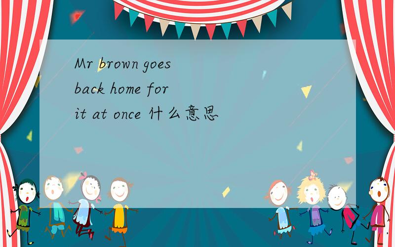 Mr brown goes back home for it at once 什么意思