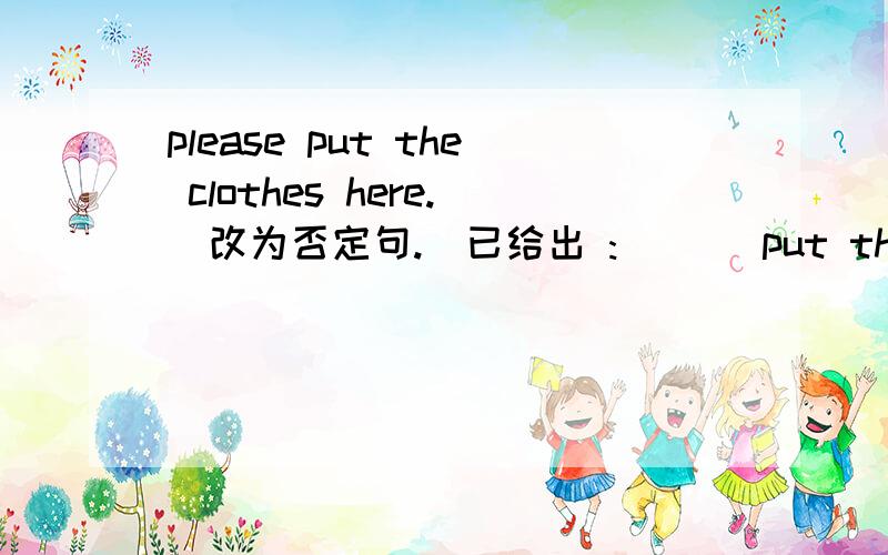 please put the clothes here.（改为否定句.）已给出 :___ put the clothes here,____