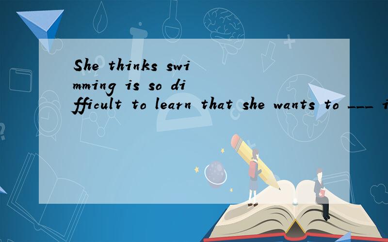 She thinks swimming is so difficult to learn that she wants to ___ it.A.lose B.drop C.fall D.forget要说明理由的！