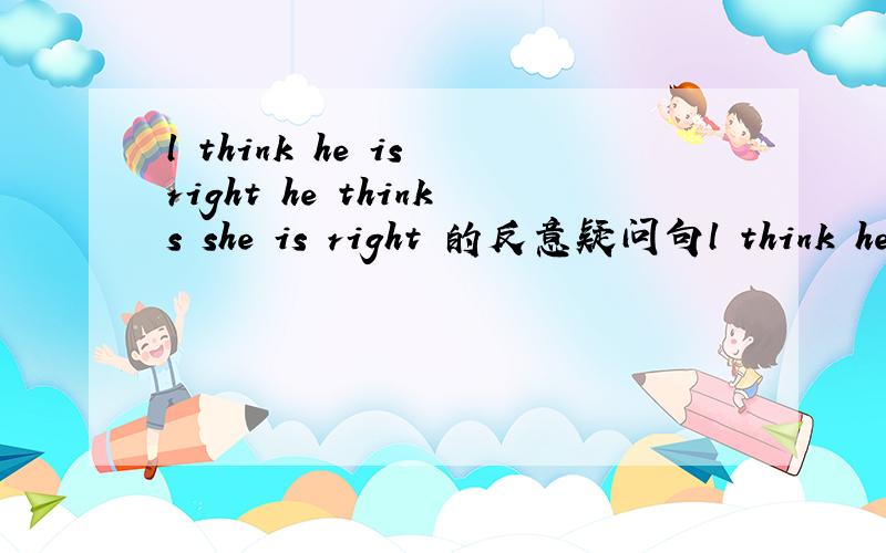 l think he is right he thinks she is right 的反意疑问句l think he is right 和he thinks she is right的反意疑问句分别是啥？