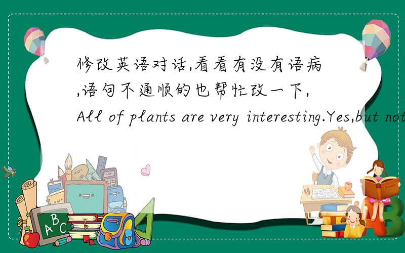 修改英语对话,看看有没有语病,语句不通顺的也帮忙改一下,All of plants are very interesting.Yes,but not all plants are useful.What can we do with some useful plants?We use wood to build houses.Bamboo can do so.Then we use some of