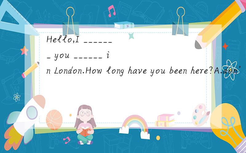 Hello,I _______ you ______ in London.How long have you been here?A.don’t know; were B.hadn’t known; are C.haven’t known; are D.didn’t know ; were