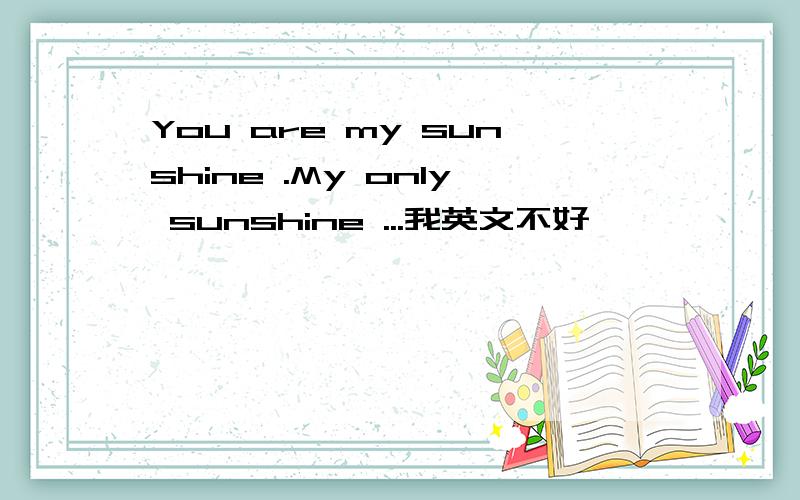 You are my sunshine .My only sunshine ...我英文不好,