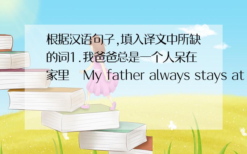 根据汉语句子,填入译文中所缺的词1.我爸爸总是一个人呆在家里   My father always stays at home (     )(      )