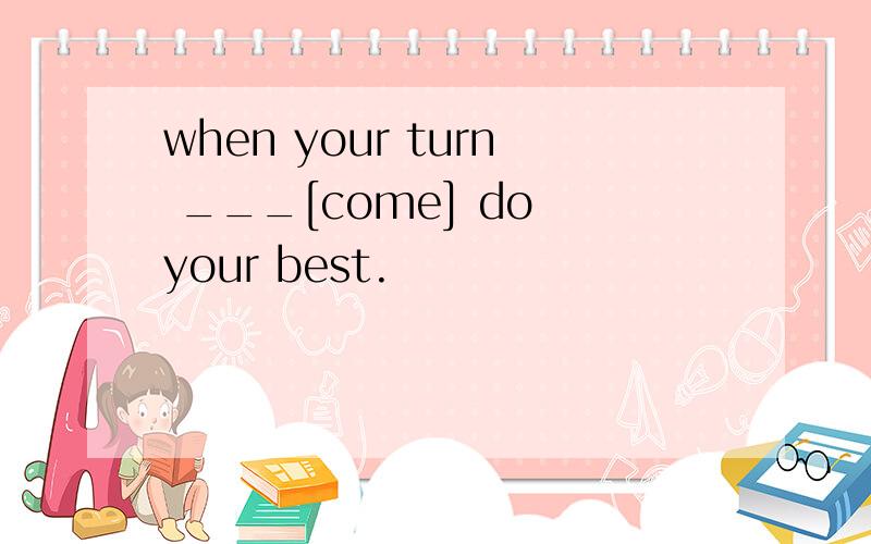 when your turn ___[come] do your best.