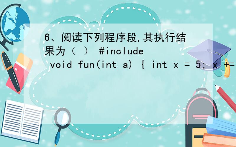 6、阅读下列程序段,其执行结果为（ ） #include void fun(int a) { int x = 5; x += a++; printf(