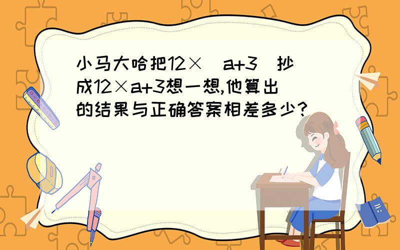 小马大哈把12×（a+3)抄成12×a+3想一想,他算出的结果与正确答案相差多少?