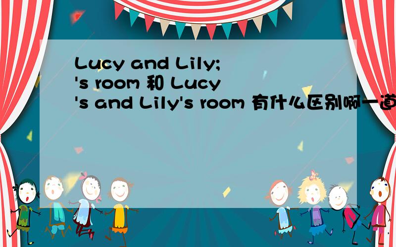 Lucy and Lily;'s room 和 Lucy's and Lily's room 有什么区别啊一道英文题 关于露西和莉莉共有的房间 Lucy and Lily;'s room 和 Lucy's and Lily's room 是不是其中的一个啊?哪一个呢?
