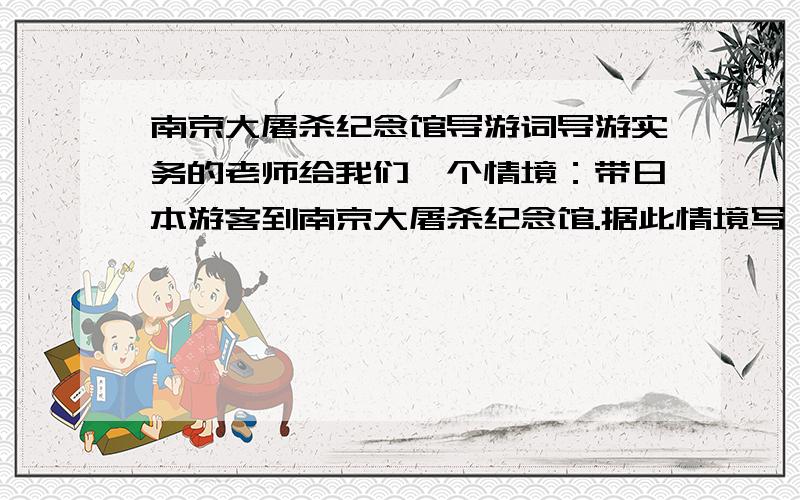 南京大屠杀纪念馆导游词导游实务的老师给我们一个情境：带日本游客到南京大屠杀纪念馆.据此情境写一份导游词,用词妥当.（（（（（注：是带日本的游客）））））））到（（（（（南