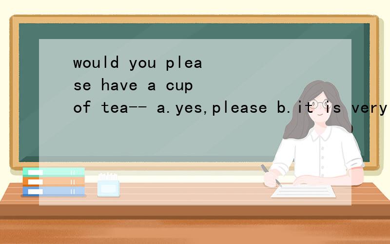 would you please have a cup of tea-- a.yes,please b.it is very kind of you 我认为选a,