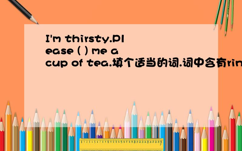 I'm thirsty.Please ( ) me a cup of tea.填个适当的词.词中含有ring四个字母