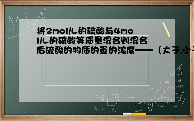 将2mol/L的硫酸与4mol/L的硫酸等质量混合则混合后硫酸的物质的量的浓度——（大于,小于,等于）3mol/L