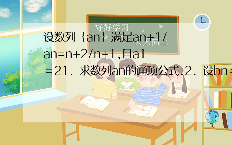 设数列｛an｝满足an+1/an=n+2/n+1,且a1＝21．求数列an的通项公式.2．设bn＝an／2＾n,数列｛bn｝的前n项和为.