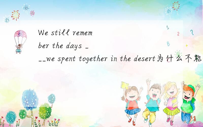 We still remember the days ___we spent together in the desert为什么不能填when不是有spent on the days 这种说法吗?