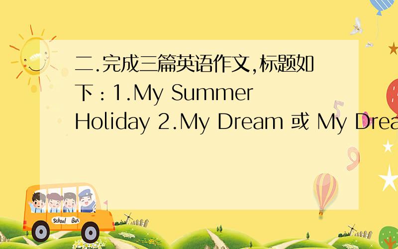 二.完成三篇英语作文,标题如下：1.My Summer Holiday 2.My Dream 或 My Dream Job 3.My Good Exampl