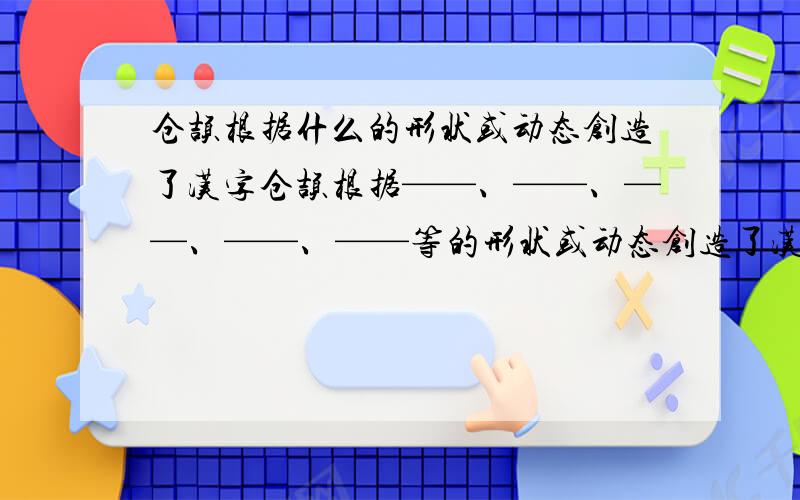 仓颉根据什么的形状或动态创造了汉字仓颉根据——、——、——、——、——等的形状或动态创造了汉字