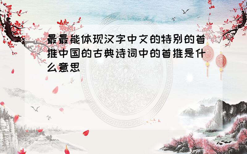 最最能体现汉字中文的特别的首推中国的古典诗词中的首推是什么意思