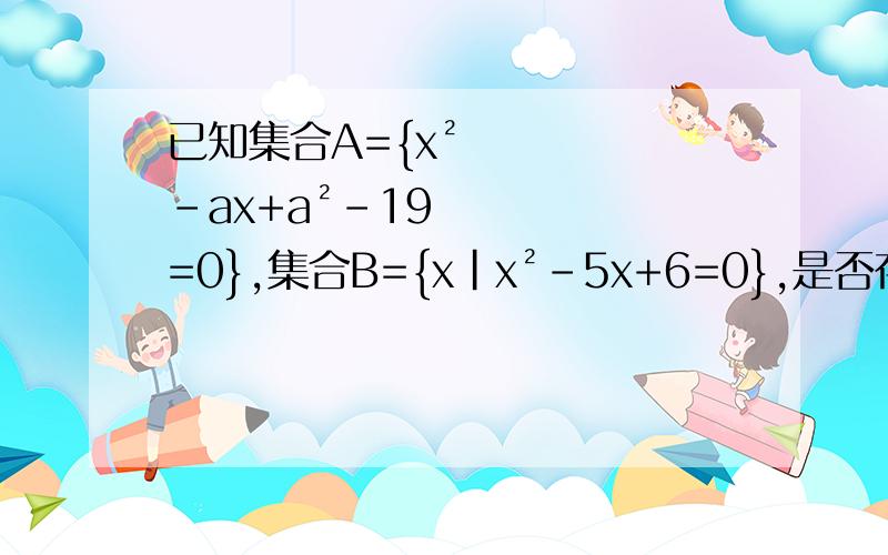 已知集合A={x²-ax+a²-19=0},集合B={x|x²-5x+6=0},是否存在实数a,使得集合A、B能同时满足1、A不等于空集 2、A并B等于B 3、A不等于B