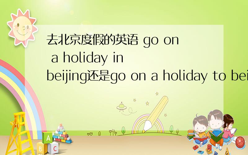 去北京度假的英语 go on a holiday in beijing还是go on a holiday to beijing