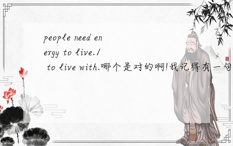 people need energy to live./ to live with.哪个是对的啊!我记得有一句话 是 I need a pen to write with.这里需要介词with