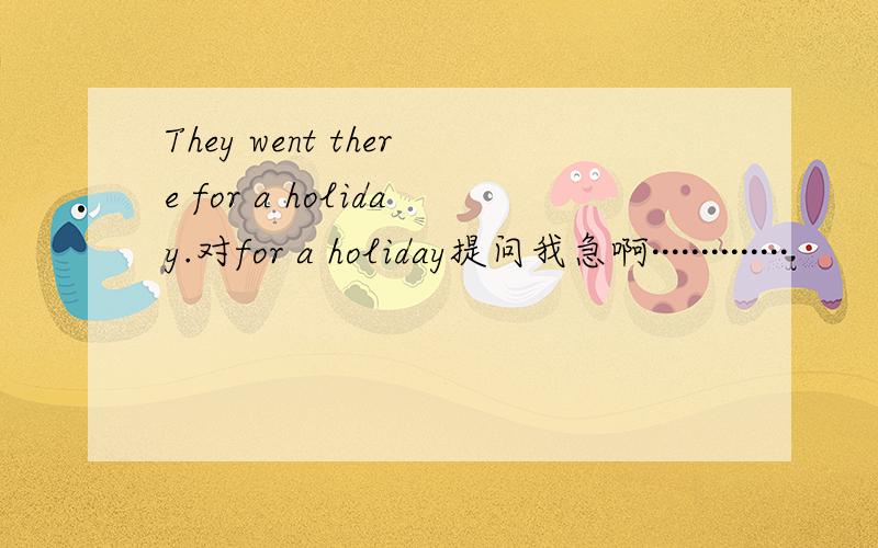 They went there for a holiday.对for a holiday提问我急啊··············