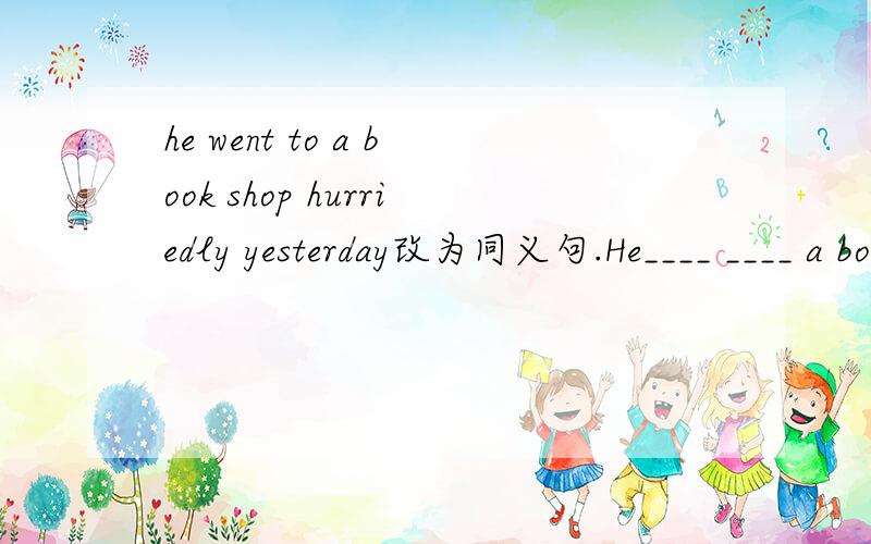 he went to a book shop hurriedly yesterday改为同义句.He____ ____ a book shop yesterday.